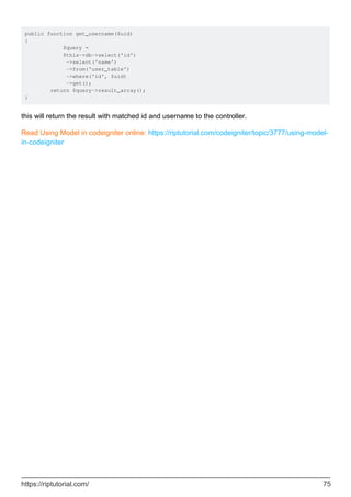 public function get_username($uid)
{
$query =
$this->db->select('id')
->select('name')
->from('user_table')
->where('id', $uid)
->get();
return $query->result_array();
}
this will return the result with matched id and username to the controller.
Read Using Model in codeigniter online: https://riptutorial.com/codeigniter/topic/3777/using-model-
in-codeigniter
https://riptutorial.com/ 75
 