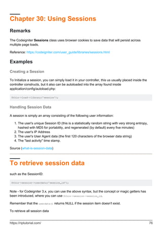 Chapter 30: Using Sessions
Remarks
The Codeigniter Sessions class uses browser cookies to save data that will persist across
multiple page loads.
Reference: https://codeigniter.com/user_guide/libraries/sessions.html
Examples
Creating a Session
To Initialize a session, you can simply load it in your controller, this us usually placed inside the
controller constructs, but it also can be autoloaded into the array found inside
application/config/autoload.php:
$this->load->library('session');
Handling Session Data
A session is simply an array consisting of the following user information:
The user's unique Session ID (this is a statistically random string with very strong entropy,
hashed with MD5 for portability, and regenerated (by default) every five minutes)
1.
The user's IP Address2.
The user's User Agent data (the first 120 characters of the browser data string)3.
The "last activity" time stamp.4.
Source (what-is-session-data)
To retrieve session data
such as the SessionID:
$this->session->userdata('session_id');
Note - for Codeigniter 3.x, you can use the above syntax, but the concept or magic getters has
been introduced, where you can use $this->session->session_id.
Remember that the userdata() returns NULL if the session item doesn't exist.
To retrieve all session data
https://riptutorial.com/ 76
 