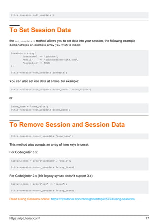 $this->session->all_userdata()
To Set Session Data
the set_userdata() method allows you to set data into your session, the following example
demonstrates an example array you wish to insert:
$newdata = array(
'username' => 'johndoe',
'email' => 'johndoe@some-site.com',
'logged_in' => TRUE
);
$this->session->set_userdata($newdata);
You can also set one data at a time, for example:
$this->session->set_userdata('some_name', 'some_value');
or
$some_name = 'some_value';
$this->session->set_userdata($some_name);
To Remove Session and Session Data
$this->session->unset_userdata('some_name')
This method also accepts an array of item keys to unset:
For Codeiginter 3.x:
$array_items = array('username', 'email');
$this->session->unset_userdata($array_items);
For Codeiginter 2.x (this legacy syntax doesn't support 3.x):
$array_items = array('key' => 'value');
$this->session->unset_userdata($array_items);
Read Using Sessions online: https://riptutorial.com/codeigniter/topic/5793/using-sessions
https://riptutorial.com/ 77
 