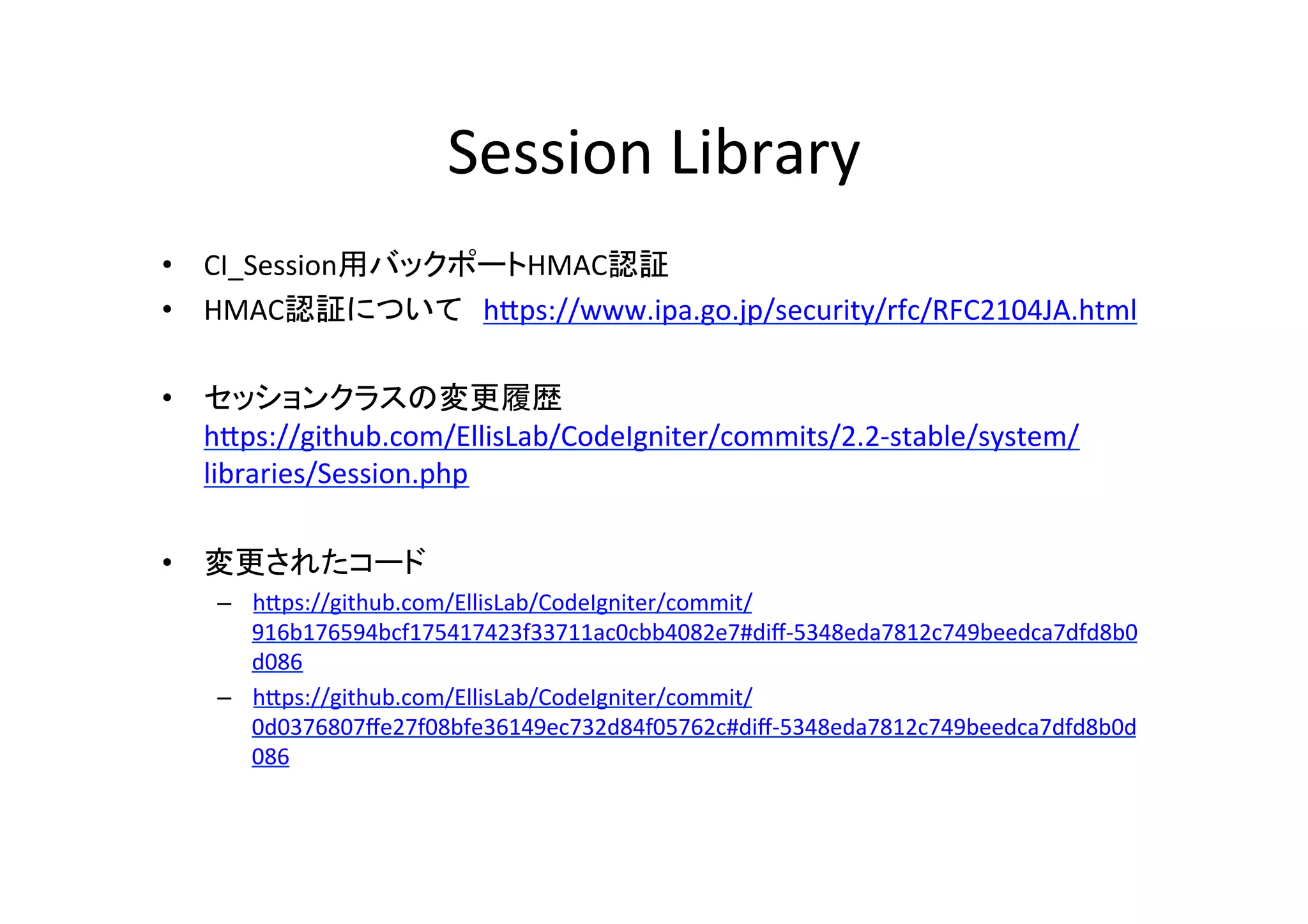 Session	
  Library	
  
•  CI_Session用バックポートHMAC認証	
  
•  HMAC認証について　hVps://www.ipa.go.jp/security/rfc/RFC2104JA.html	
  
•  セッションクラスの変更履歴
hVps://github.com/EllisLab/CodeIgniter/commits/2.2-­‐stable/system/
libraries/Session.php	
  
•  変更されたコード 	
  
–  hVps://github.com/EllisLab/CodeIgniter/commit/
916b176594bcf175417423f33711ac0cbb4082e7#diﬀ-­‐5348eda7812c749beedca7dfd8b0
d086	
  
–  hVps://github.com/EllisLab/CodeIgniter/commit/
0d0376807ﬀe27f08bfe36149ec732d84f05762c#diﬀ-­‐5348eda7812c749beedca7dfd8b0d
086	
  
 