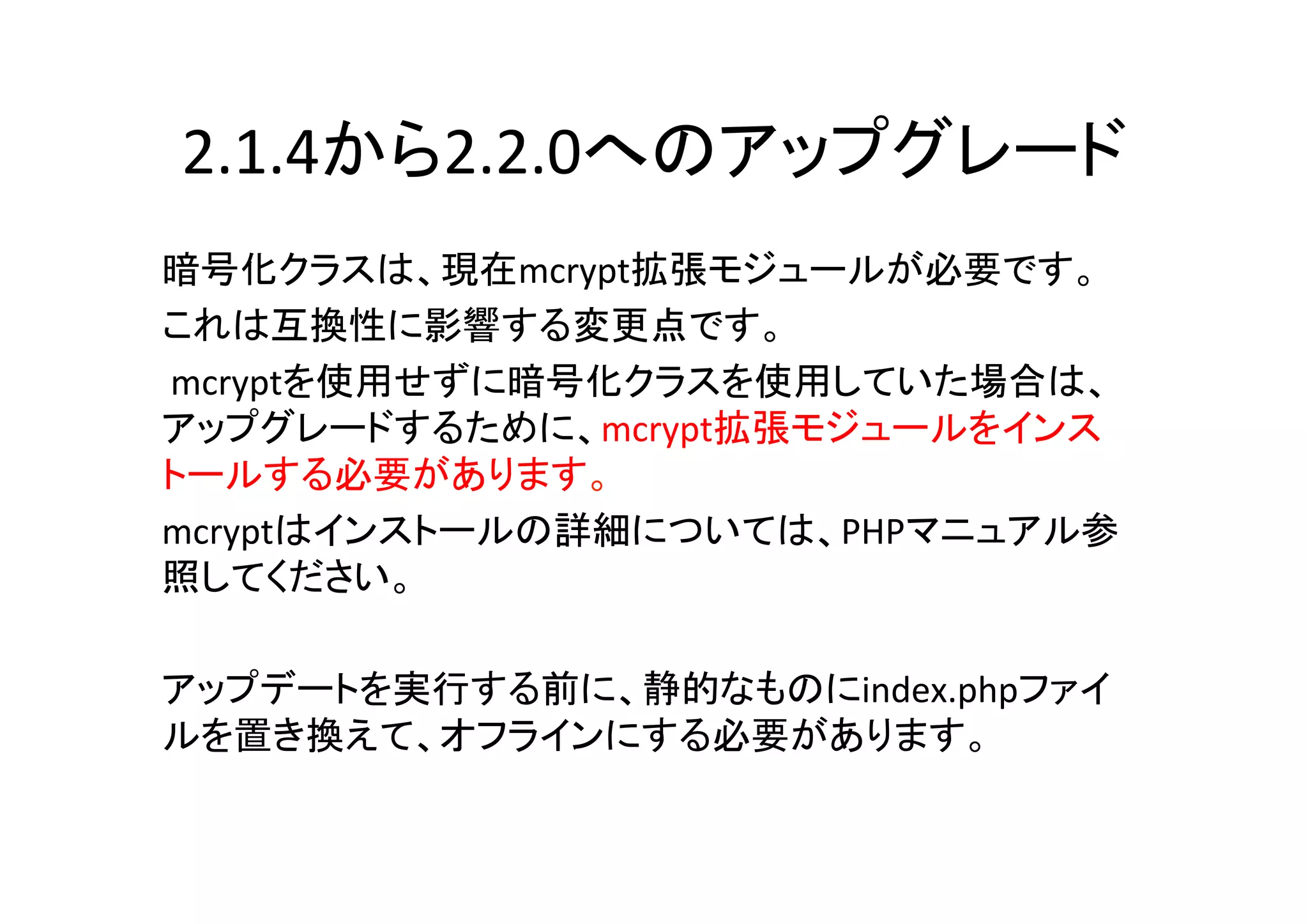 2.1.4から2.2.0へのアップグレード	
暗号化クラスは、現在mcrypt拡張モジュールが必要です。 	
  
これは互換性に影響する変更点です。	
  
	
  mcryptを使用せずに暗号化クラスを使用していた場合は、
アップグレードするために、mcrypt拡張モジュールをインス
トールする必要があります。 	
  
mcryptはインストールの詳細については、PHPマニュアル参
照してください。	
  
	
  
アップデートを実行する前に、静的なものにindex.phpファイ
ルを置き換えて、オフラインにする必要があります。	
  
	
 