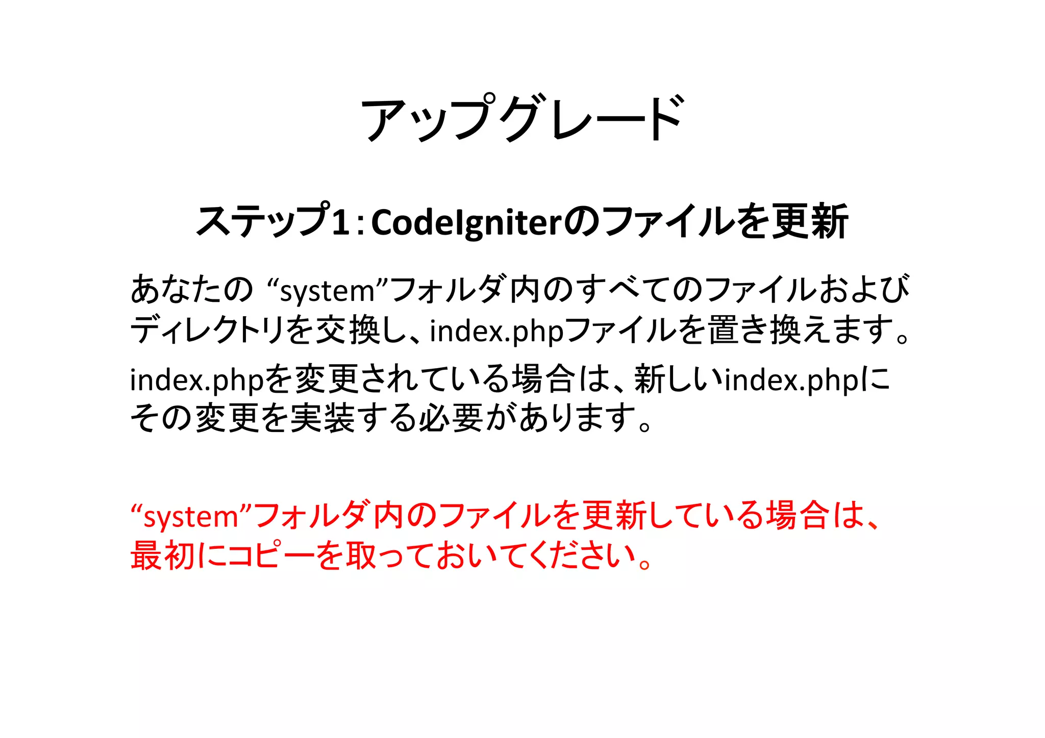 アップグレード	
ステップ1：CodeIgniterのファイルを更新  
	
あなたの “system”フォルダ内のすべてのファイルおよび
ディレクトリを交換し、index.phpファイルを置き換えます。	
  
index.phpを変更されている場合は、新しいindex.phpに
その変更を実装する必要があります。	
  
	
“system”フォルダ内のファイルを更新している場合は、
最初にコピーを取っておいてください。	
 