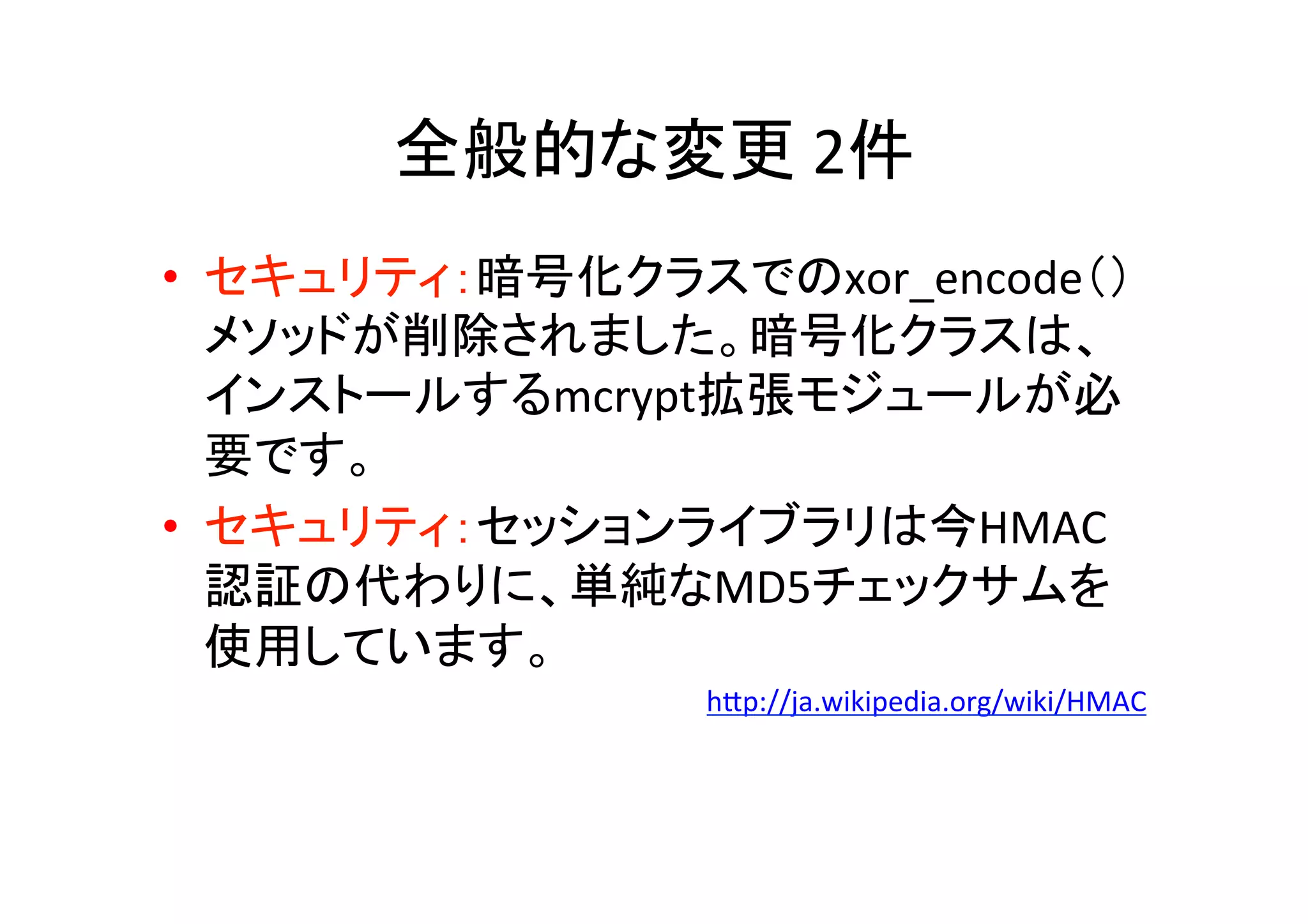 全般的な変更	
  2件 	
•  セキュリティ：暗号化クラスでのxor_encode（）
メソッドが削除されました。暗号化クラスは、
インストールするmcrypt拡張モジュールが必
要です。 	
•  セキュリティ：セッションライブラリは今HMAC
認証の代わりに、単純なMD5チェックサムを
使用しています。	
  
hVp://ja.wikipedia.org/wiki/HMAC	
  
 