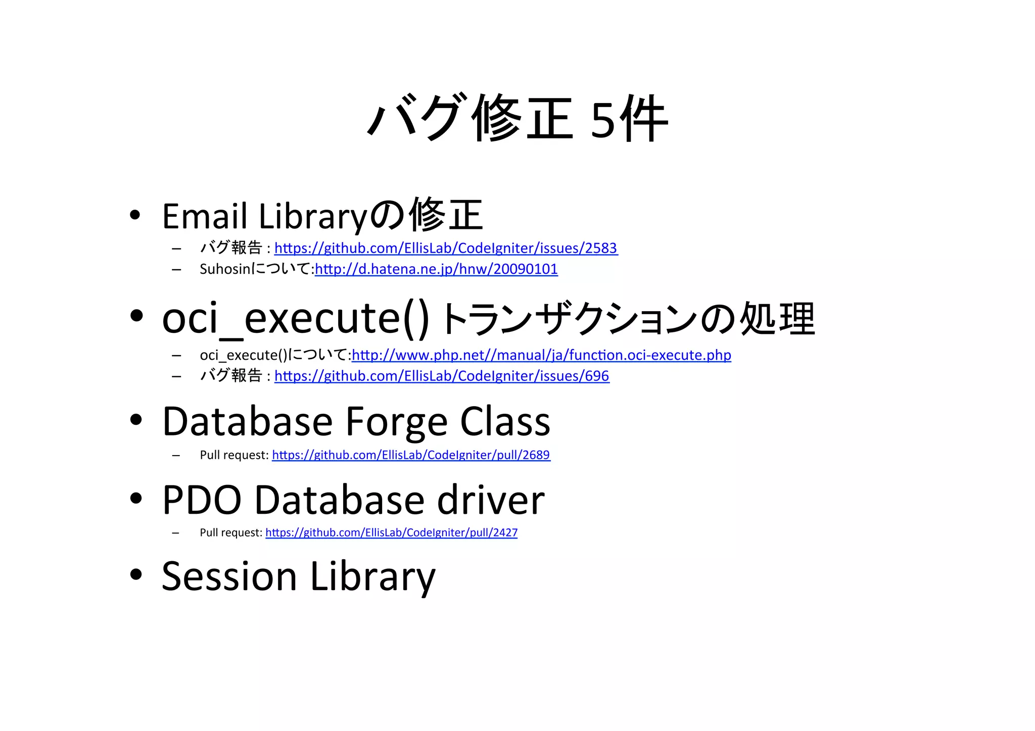 バグ修正	
  5件	
•  Email	
  Libraryの修正	
  
–  バグ報告	
  :	
  hVps://github.com/EllisLab/CodeIgniter/issues/2583	
  
–  Suhosinについて:hVp://d.hatena.ne.jp/hnw/20090101	
  
•  oci_execute()	
  トランザクションの処理	
  
–  oci_execute()について:hVp://www.php.net//manual/ja/func^on.oci-­‐execute.php	
  
–  バグ報告	
  :	
  hVps://github.com/EllisLab/CodeIgniter/issues/696	
  
•  Database	
  Forge	
  Class	
  
–  Pull	
  request:	
  hVps://github.com/EllisLab/CodeIgniter/pull/2689	
  	
  	
  
•  PDO	
  Database	
  driver	
  	
  –  Pull	
  request:	
  hVps://github.com/EllisLab/CodeIgniter/pull/2427	
  	
  
•  Session	
  Library	
  
	
  
 