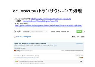oci_execute()	
  トランザクションの処理	
•  oci_execute()について:hVp://www.php.net//manual/ja/func^on.oci-­‐execute.php	
  
•  バグ報告	
  :	
  hVps://github.com/EllisLab/CodeIgniter/issues/696	
  
•  修正されたコード	
  :	
  
hVps://github.com/EllisLab/CodeIgniter/commit/c1ee5a02e6bac4547e5b52e1dba4d39285fafe87	
  
 