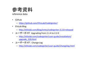参考資料	
  
reference	
  data	
•  Github	
   	
   	
  	
  
–  hVps://github.com/EllisLab/CodeIgniter/	
  
•  ElisLab	
  Blog	
  
–  hVp://ellislab.com/blog/entry/codeigniter-­‐2.2.0-­‐released	
  
•  ユーザーガイド	
  	
  Upgrading	
  from	
  2.1.4	
  to	
  2.2.0	
  
–  hVp://ellislab.com/codeigniter/user-­‐guide/installa^on/
upgrade_220.html	
  
•  ユーザーガイド	
  :	
  Change	
  Log	
  
–  hVp://ellislab.com/codeigniter/user-­‐guide/changelog.html	
  
 