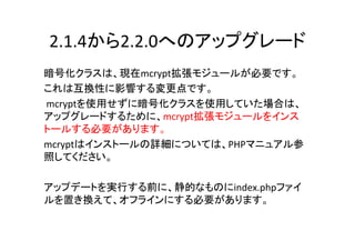 2.1.4から2.2.0へのアップグレード	
暗号化クラスは、現在mcrypt拡張モジュールが必要です。 	
  
これは互換性に影響する変更点です。	
  
	
  mcryptを使用せずに暗号化クラスを使用していた場合は、
アップグレードするために、mcrypt拡張モジュールをインス
トールする必要があります。 	
  
mcryptはインストールの詳細については、PHPマニュアル参
照してください。	
  
	
  
アップデートを実行する前に、静的なものにindex.phpファイ
ルを置き換えて、オフラインにする必要があります。	
  
	
 