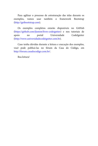 Para	 agilizar	 o	 processo	 de	 estruturação	 das	 telas	 durante	 os
exemplos,	 vamos	 usar	 também	 o	 framework	 Bootstrap
(http://getbootstrap.com).
Os	 exemplos	 completos	 estarão	 disponíveis	 no	 GitHub
(https://github.com/jlamim/livro-codeigniter)	 e	 nos	 tutoriais	 de
apoio	 no	 portal	 Universidade	 CodeIgniter
(http://www.universidadecodeigniter.com.br).
Caso	tenha	dúvidas	durante	a	leitura	e	execução	dos	exemplos,
você	 pode	 publicá-las	 no	 fórum	 da	 Casa	 do	 Código,	 em
http://forum.casadocodigo.com.br/.
Boa	leitura!
 