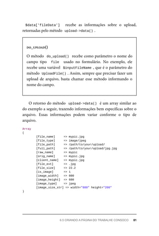 $data['fileData']	 	 recebe	 as	 informações	 sobre	 o	 upload,
retornadas	pelo	método		
upload->data()	
.
DO_UPLOAD()
O	método		do_upload()		recebe	como	parâmetro	o	nome	do
campo	 tipo	 	file		 usado	 no	 formulário.	 No	 exemplo,	 ele
recebe	uma	variável		$inputFileName	,	que	é	o	parâmetro	do
método		
UploadFile()	
.	Assim,	sempre	que	precisar	fazer	um
upload	 de	 arquivo,	 basta	 chamar	 esse	 método	 informando	 o
nome	do	campo.
O	retorno	do	método		upload->data()		é	um	array	similar	ao
do	exemplo	a	seguir,	trazendo	informações	bem	específicas	sobre	o
arquivo.	 Essas	 informações	 podem	 variar	 conforme	 o	 tipo	 de
arquivo.
Array
(
	[file_name]	 	=>	mypic.jpg
	[file_type]	 	=>	image/jpeg
	[file_path]	 	=>	/path/to/your/upload/
	[full_path]	 	=>	/path/to/your/upload/jpg.jpg
	[raw_name]			 	=>	mypic
	[orig_name]			 	=>	mypic.jpg
	[client_name]	 	=>	mypic.jpg
	[file_ext]			 	=>	.jpg
	[file_size]			 	=>	22.2
	[is_image]			 	=>	1
	[image_width]	 	=>	800
	[image_height]		=>	600
	[image_type]	 	=>	jpeg
	[image_size_str]	=>	width="800"	height="200"
)
6.5	CRIANDO	A	PÁGINA	DO	TRABALHE	CONSOCO	 81
 