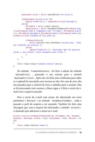 $uploadCurriculo	=	$this->UploadFile('curriculo');
	if($uploadCurriculo['error']){
	$data['formErrors']	=	$uploadCurriculo['message'];
	}else{
	$formData	=	$this->input->post();
			$emailStatus	=	$this->SendEmailToAdmin($formData['emai
l'],$formData['nome'],"to@domain.com","To	Name",	$formData['assunt
o'],	$formData['mensagem'],$formData['email'],$formData['nome'],$u
ploadCurriculo['fileData']['full_path']);
	if($emailStatus){
			$this->session->set_flashdata('success_msg',	'Cont
ato	recebido	com	sucesso!');
	}else{
			$data['formErrors']	=	"Desculpe!	Não	foi	possível	
enviar	o	seu	contato.	tente	novamente	mais	tarde.";
	}
	}
	}
	$this->load->view('trabalhe-conosco',$data);
}
No	método		TrabalheConosco	,	 foi	 feita	 a	 adição	 do	 método
UploadFile()	 ,	 passando	 o	 seu	 retorno	 para	 a	 variável
$uploadCurriculo	
.	Após	isso,	foi	feita	uma	verificação	para	saber
se	o	upload	foi	executado	com	sucesso	ou	não.	Em	caso	de	erro,	eles
são	passados	para	a	variável	de	erros	e	exibidos	para	o	usuário.	Mas
se	foi	processado	com	sucesso,	o	fluxo	segue	e	é	feito	o	envio	do	e-
mail	com	o	arquivo	anexado.
Para	 o	 envio	 do	 e-mail	 com	 anexo,	 foi	 adicionado	 um	 novo
parâmetro	 (	$attach	)	 ao	 método	 	SendEmailToAdmin	,	 onde	 é
passado	 o	 path	 do	 arquivo	 a	 ser	 anexado.	 Também	 foi	 feita	 uma
checagem	que,	caso	o	arquivo	foi	informado,	o	método		attach()
é	chamado	para	adicionar	o	anexo	ao	e-mail.
private	function	SendEmailToAdmin($from,	$fromName,	$to,	$toName,	
$subject,	$message,	$reply	=	null,	$replyName	=	null,	$attach	=	nu
ll)
{
	$this->load->library('email');
6.5	CRIANDO	A	PÁGINA	DO	TRABALHE	CONSOCO	 83
 