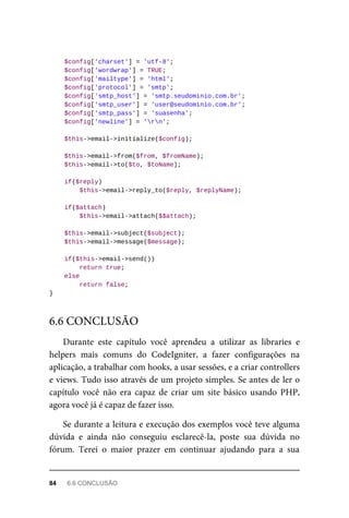 $config['charset']	=	'utf-8';
	$config['wordwrap']	=	TRUE;
	$config['mailtype']	=	'html';
	$config['protocol']	=	'smtp';
	$config['smtp_host']	=	'smtp.seudominio.com.br';
	$config['smtp_user']	=	'user@seudominio.com.br';
	$config['smtp_pass']	=	'suasenha';
	$config['newline']	=	'rn';
	$this->email->initialize($config);
	$this->email->from($from,	$fromName);
	$this->email->to($to,	$toName);
	if($reply)
	$this->email->reply_to($reply,	$replyName);
	if($attach)
	$this->email->attach($$attach);
	$this->email->subject($subject);
	$this->email->message($message);
	if($this->email->send())
			return	true;
	else
	return	false;
}
Durante	 este	 capítulo	 você	 aprendeu	 a	 utilizar	 as	 libraries	 e
helpers	 mais	 comuns	 do	 CodeIgniter,	 a	 fazer	 configurações	 na
aplicação,	a	trabalhar	com	hooks,	a	usar	sessões,	e	a	criar	controllers
e	views.	Tudo	isso	através	de	um	projeto	simples.	Se	antes	de	ler	o
capítulo	 você	 não	 era	 capaz	 de	 criar	 um	 site	 básico	 usando	 PHP,
agora	você	já	é	capaz	de	fazer	isso.
Se	durante	a	leitura	e	execução	dos	exemplos	você	teve	alguma
dúvida	 e	 ainda	 não	 conseguiu	 esclarecê-la,	 poste	 sua	 dúvida	 no
fórum.	 Terei	 o	 maior	 prazer	 em	 continuar	 ajudando	 para	 a	 sua
6.6	CONCLUSÃO
84	 6.6	CONCLUSÃO
 
