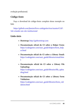 evolução	profissional.
Faça	o	download	do	código-fonte	completo	desse	exemplo	no
link:
https://github.com/jlamim/livro-codeigniter/tree/master/CAP-
5e6-criando-um-site-institucional
Bootstrap:	http://getbootstrap.com
Documentação	 oficial	 do	 CI	 sobre	 o	 Helper	 Form:
https://codeigniter.com/user_guide/helpers/form_help
er.html
Documentação	 oficial	 do	 CI	 sobre	 a	 Library	 Email:
https://codeigniter.com/user_guide/libraries/email.htm
l
Documentação	 oficial	 do	 CI	 sobre	 a	 Library	 File
Uploading:
https://codeigniter.com/user_guide/libraries/file_uploa
ding.html
Documentação	 oficial	 do	 CI	 sobre	 a	 Library	 Form
Validation:
https://codeigniter.com/user_guide/libraries/form_vali
dation.html
Código-fonte
Links	úteis
6.6	CONCLUSÃO	 85
 