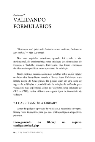 CAPÍTULO	7
"O	homem	mais	pobre	não	é	o	homem	sem	dinheiro,	é	o	homem
sem	sonhos."	─	Max	L.	Forman
Nos	 dois	 capítulos	 anteriores,	 quando	 foi	 criado	 o	 site
institucional,	foi	implementada	uma	validação	dos	formulários	de
Contato	 e	 Trabalhe	 conosco.	 Entretanto,	 não	 foram	 ensinados
detalhes	mais	específicos	sobre	o	processo	de	validação.
Neste	capítulo,	veremos	com	mais	detalhes	sobre	como	validar
os	 dados	 dos	 formulários	 usando	 a	 library	 Form	 Validation,	 uma
library	 nativa	 do	 CodeIgniter.	 Ela	 possui,	 além	 de	 uma	 série	 de
regras	 de	 validação,	 a	 possibilidade	 de	 criação	 de	 callbacks	 para
validações	 mais	 específicas,	 como	 por	 exemplo,	 uma	 validação	 de
CPF	 ou	 CNPJ,	 muito	 utilizada	 em	 alguns	 tipos	 de	 formulário	 de
cadastro.
Antes	de	qualquer	operação	de	validação,	é	necessário	carregar	a
library	Form	Validation,	para	que	seus	métodos	fiquem	disponíveis
para	uso.
VALIDANDO
FORMULÁRIOS
7.1	CARREGANDO	A	LIBRARY
Carregamento	 da	 library	 no	 arquivo
config/autoload.php
86	 7	VALIDANDO	FORMULÁRIOS
 