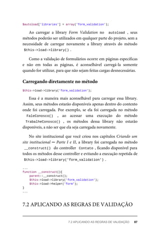 $autoload['libraries']	=	array('form_validation');
Ao	 carregar	 a	 library	 Form	 Validation	 no	 	autoload	,	 seus
métodos	poderão	ser	utilizados	em	qualquer	parte	do	projeto,	sem	a
necessidade	 de	 carregar	 novamente	 a	 library	 através	 do	 método
$this->load->library()	
.
Como	a	validação	de	formulários	ocorre	em	páginas	específicas
e	 não	 em	 todas	 as	 páginas,	 é	 aconselhável	 carregá-la	 somente
quando	for	utilizar,	para	que	não	sejam	feitas	cargas	desnecessárias.
$this->load->library('form_validation');
Essa	 é	 a	 maneira	 mais	 aconselhável	 para	 carregar	 essa	 library.
Assim,	seus	métodos	estarão	disponíveis	apenas	dentro	do	contexto
onde	 foi	 carregada.	 Por	 exemplo,	 se	 ela	 foi	 carregada	 no	 método
FaleConosco()	 ,	 ao	 acessar	 uma	 execução	 do	 método
TrabalheConosco()	 ,	 os	 métodos	 dessa	 library	 não	 estarão
disponíveis,	a	não	ser	que	ela	seja	carregada	novamente.
No	site	institucional	que	você	criou	nos	capítulos	Criando	um
site	institucional	─	Parte	I	e	II,	a	library	foi	carregada	no	método
__construct()		do	controller		Contato	,	ficando	disponível	para
todos	os	métodos	desse	controller	e	evitando	a	execução	repetida	de
$this->load->library('form_validation')	
.
...
function	__construct(){
	parent::__construct();
	$this->load->library('form_validation');
	$this->load->helper('form');
}
...
Carregando	diretamente	no	método
7.2	APLICANDO	AS	REGRAS	DE	VALIDAÇÃO
7.2	APLICANDO	AS	REGRAS	DE	VALIDAÇÃO	 87
 
