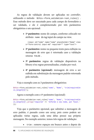 As	 regras	 de	 validação	 devem	 ser	 aplicadas	 no	 controller,
utilizando	 o	 método	 	$this->form_validation->set_rules()	.
Esse	método	deve	ser	executado	para	cada	campo	do	formulário	a
ser	 validado,	 e	 ele	 é	 complementado	 por	 três	 parâmetros
obrigatórios	e	um	opcional:
1º	parâmetro:	nome	do	campo,	conforme	colocado	no
atributo		
name	
	da	tag	input	do	campo	na	view.
		<input	id="nome"	name="nome"	placeholder="Nome"	clas
s="form-control	input-md"	required=""	type="text">
2º	parâmetro:	nome	ou	pequeno	texto	para	exibição	na
mensagem	 de	 erro	 que	 é	 retornada	 caso	 a	 validação
retorne		
FALSE	
.
3º	 parâmetro:	 regras	 de	 validação	 disponíveis	 na
library	e/ou	regras	personalizadas,	criadas	por	você.
4º	 parâmetro	 (opcional):	 mensagem	 de	 erro	 a	 ser
exibida	em	substituição	da	mensagem	padrão	retornada
pelo	método.
Veja	o	exemplo	com	os	3	parâmetros	obrigatórios:
$this->form_validation->set_rules('nome',	'Nome',	'trim|required|m
in_length[3]');
Agora	o	exemplo	com	o	4º	parâmetro	(opcional):
$this->form_validation->set_rules('nome',	'Nome',	'trim|required|m
in_length[3]',array('required'	=>	'Informe	o	seu	nome,	por	favor.'
));
Veja	 que	 o	 parâmetro	 opcional,	 que	 substitui	 a	 mensagem	 de
erro	 padrão,	 é	 passado	 como	 um	 array,	 pois	 como	 podem	 ser
aplicadas	 várias	 regras,	 cada	 uma	 delas	 possui	 sua	 própria
mensagem.	No	exemplo	anterior,	temos	três	regras	de	validação:
trim	:	remove	espaços	em	branco	antes	e	depois	do
88	 7.2	APLICANDO	AS	REGRAS	DE	VALIDAÇÃO
 