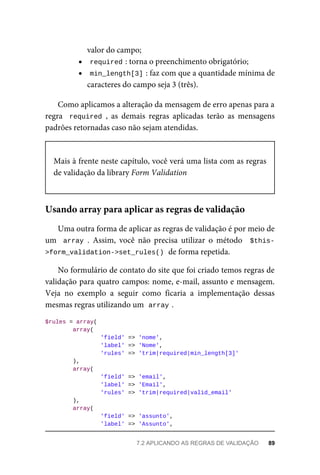 valor	do	campo;
required	
:	torna	o	preenchimento	obrigatório;
min_length[3]	
:	faz	com	que	a	quantidade	mínima	de
caracteres	do	campo	seja	3	(três).
Como	aplicamos	a	alteração	da	mensagem	de	erro	apenas	para	a
regra		required	,	 as	 demais	 regras	 aplicadas	 terão	 as	 mensagens
padrões	retornadas	caso	não	sejam	atendidas.
Mais	à	frente	neste	capítulo,	você	verá	uma	lista	com	as	regras
de	validação	da	library	Form	Validation
Uma	outra	forma	de	aplicar	as	regras	de	validação	é	por	meio	de
um		array	.	 Assim,	 você	 não	 precisa	 utilizar	 o	 método	 	$this-
>form_validation->set_rules()	
	de	forma	repetida.
No	formulário	de	contato	do	site	que	foi	criado	temos	regras	de
validação	para	quatro	campos:	nome,	e-mail,	assunto	e	mensagem.
Veja	 no	 exemplo	 a	 seguir	 como	 ficaria	 a	 implementação	 dessas
mesmas	regras	utilizando	um		
array	
.
$rules	=	array(
	array(
	'field'	=>	'nome',
	'label'	=>	'Nome',
	'rules'	=>	'trim|required|min_length[3]'
	),
	array(
	'field'	=>	'email',
	'label'	=>	'Email',
	'rules'	=>	'trim|required|valid_email'
	),
	array(
	'field'	=>	'assunto',
	'label'	=>	'Assunto',
Usando	array	para	aplicar	as	regras	de	validação
7.2	APLICANDO	AS	REGRAS	DE	VALIDAÇÃO	 89
 