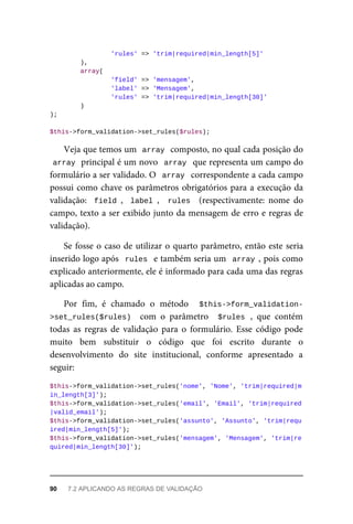 'rules'	=>	'trim|required|min_length[5]'
	),
	array(
	'field'	=>	'mensagem',
	'label'	=>	'Mensagem',
	'rules'	=>	'trim|required|min_length[30]'
	)
);
$this->form_validation->set_rules($rules);
Veja	que	temos	um		
array	
	composto,	no	qual	cada	posição	do
array	
	principal	é	um	novo		array		que	representa	um	campo	do
formulário	a	ser	validado.	O		array		correspondente	a	cada	campo
possui	como	chave	os	parâmetros	obrigatórios	para	a	execução	da
validação:		field	,		label	,	 	rules		 (respectivamente:	 nome	 do
campo,	texto	a	ser	exibido	junto	da	mensagem	de	erro	e	regras	de
validação).
Se	fosse	o	caso	de	utilizar	o	quarto	parâmetro,	então	este	seria
inserido	logo	após		rules		e	também	seria	um		array	,	pois	como
explicado	anteriormente,	ele	é	informado	para	cada	uma	das	regras
aplicadas	ao	campo.
Por	 fim,	 é	 chamado	 o	 método	 	 $this->form_validation-
>set_rules($rules)		 com	 o	 parâmetro	 	$rules	,	 que	 contém
todas	 as	 regras	 de	 validação	 para	 o	 formulário.	 Esse	 código	 pode
muito	 bem	 substituir	 o	 código	 que	 foi	 escrito	 durante	 o
desenvolvimento	 do	 site	 institucional,	 conforme	 apresentado	 a
seguir:
$this->form_validation->set_rules('nome',	'Nome',	'trim|required|m
in_length[3]');
$this->form_validation->set_rules('email',	'Email',	'trim|required
|valid_email');
$this->form_validation->set_rules('assunto',	'Assunto',	'trim|requ
ired|min_length[5]');
$this->form_validation->set_rules('mensagem',	'Mensagem',	'trim|re
quired|min_length[30]');
90	 7.2	APLICANDO	AS	REGRAS	DE	VALIDAÇÃO
 