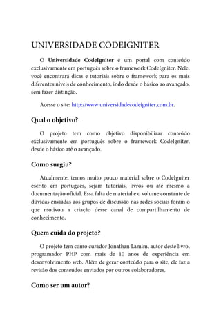 O	 Universidade	 CodeIgniter	 é	 um	 portal	 com	 conteúdo
exclusivamente	em	português	sobre	o	framework	CodeIgniter.	Nele,
você	encontrará	dicas	e	tutoriais	sobre	o	framework	para	os	mais
diferentes	níveis	de	conhecimento,	indo	desde	o	básico	ao	avançado,
sem	fazer	distinção.
Acesse	o	site:	http://www.universidadecodeigniter.com.br.
O	 projeto	 tem	 como	 objetivo	 disponibilizar	 conteúdo
exclusivamente	 em	 português	 sobre	 o	 framework	 CodeIgniter,
desde	o	básico	até	o	avançado.
Atualmente,	 temos	 muito	 pouco	 material	 sobre	 o	 CodeIgniter
escrito	 em	 português,	 sejam	 tutoriais,	 livros	 ou	 até	 mesmo	 a
documentação	oficial.	Essa	falta	de	material	e	o	volume	constante	de
dúvidas	enviadas	aos	grupos	de	discussão	nas	redes	sociais	foram	o
que	 motivou	 a	 criação	 desse	 canal	 de	 compartilhamento	 de
conhecimento.
O	projeto	tem	como	curador	Jonathan	Lamim,	autor	deste	livro,
programador	 PHP	 com	 mais	 de	 10	 anos	 de	 experiência	 em
desenvolvimento	web.	Além	de	gerar	conteúdo	para	o	site,	ele	faz	a
revisão	dos	conteúdos	enviados	por	outros	colaboradores.
UNIVERSIDADE	CODEIGNITER
Qual	o	objetivo?
Como	surgiu?
Quem	cuida	do	projeto?
Como	ser	um	autor?
 