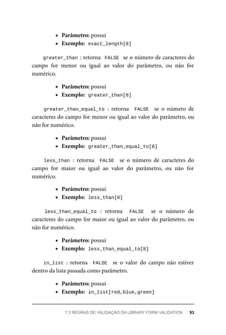Parâmetro:	possui
Exemplo:		
exact_length[8]
greater_than	:	retorna		FALSE		se	o	número	de	caracteres	do
campo	 for	 menor	 ou	 igual	 ao	 valor	 do	 parâmetro,	 ou	 não	 for
numérico.
Parâmetro:	possui
Exemplo:		
greater_than[8]
greater_than_equal_to	:	 retorna	 	FALSE		 se	 o	 número	 de
caracteres	do	campo	for	menor	ou	igual	ao	valor	do	parâmetro,	ou
não	for	numérico.
Parâmetro:	possui
Exemplo:		
greater_than_equal_to[8]
less_than	:	 retorna	 	FALSE		 se	 o	 número	 de	 caracteres	 do
campo	 for	 maior	 ou	 igual	 ao	 valor	 do	 parâmetro,	 ou	 não	 for
numérico.
Parâmetro:	possui
Exemplo:		
less_than[8]
less_than_equal_to	 :	 retorna	 	 FALSE	 	 se	 o	 número	 de
caracteres	do	campo	for	maior	ou	igual	ao	valor	do	parâmetro,	ou
não	for	numérico.
Parâmetro:	possui
Exemplo:		
less_than_equal_to[8]
in_list	:	 retorna	 	FALSE		 se	 o	 valor	 do	 campo	 não	 estiver
dentro	da	lista	passada	como	parâmetro.
Parâmetro:	possui
Exemplo:		
in_list[red,blue,green]
7.3	REGRAS	DE	VALIDAÇÃO	DA	LIBRARY	FORM	VALIDATION	 93
 