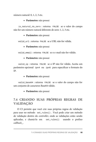 número	natural:	0,	1,	2,	3	etc.
Parâmetro:	não	possui
is_natural_no_zero	:	retorna		FALSE		 se	o	 valor	do	 campo
não	for	um	número	natural	diferente	de	zero:	1,	2,	3	etc.
Parâmetro:	não	possui
valid_url	
:	retorna		
FALSE	
	se	a	URL	não	for	válida.
Parâmetro:	não	possui
valid_email	
:	retorna		
FALSE	
	se	o	e-mail	não	for	válido.
Parâmetro:	não	possui
valid_ip	:	retorna		FALSE		se	o	IP	não	for	válido.	Aceita	um
parâmetro	opcional		
ipv4	
	ou		ipv6		para	especificar	o	formato	do
IP.
Parâmetro:	não	possui
valid_base64	:	retorna		FALSE		se	o	valor	do	campo	não	for
um	conjunto	de	caracteres	Base64	válido.
Parâmetro:	não	possui
O	 CI	 permite	 que	 você	 crie	 suas	 próprias	 regras	 de	 validação
para	usar	no	método		set_rules()	.	Você	pode	criar	um	método
de	 validação	 dentro	 do	 controller,	 onde	 as	 validações	 estão	 sendo
aplicadas,	 e	 chamá-lo	 em	 	 set_rules()	 	 usando	 o	 prefixo
callback_.
7.4	 CRIANDO	 SUAS	 PRÓPRIAS	 REGRAS	 DE
VALIDAÇÃO
7.4	CRIANDO	SUAS	PRÓPRIAS	REGRAS	DE	VALIDAÇÃO	 95
 