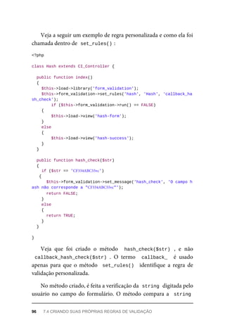 Veja	a	seguir	um	exemplo	de	regra	personalizada	e	como	ela	foi
chamada	dentro	de		
set_rules()	
:
<?php
class	Hash	extends	CI_Controller	{
	public	function	index()
	{
	$this->load->library('form_validation');
			$this->form_validation->set_rules('hash',	'Hash',	'callback_ha
sh_check');
	if	($this->form_validation->run()	==	FALSE)
	{
	$this->load->view('hash-form');
	}
	else
	{
	$this->load->view('hash-success');
	}
	}
	public	function	hash_check($str)
	{
	if	($str	==	'CF334ABC55vc')		
{
	$this->form_validation->set_message('hash_check',	'O	campo	h	
ash	não	corresponde	a	"CF334ABC55vc"');
	return	FALSE;
	}
	else
	{
	return	TRUE;
	}
	}
}
Veja	 que	 foi	 criado	 o	 método	 	hash_check($str)	 ,	 e	 não
callback_hash_check($str)	.	 O	 termo	 	callback_		 é	 usado
apenas	 para	 que	 o	 método	 	set_rules()		 identifique	 a	 regra	 de
validação	personalizada.
No	método	criado,	é	feita	a	verificação	da		
string	
	digitada	pelo
usuário	 no	 campo	 do	 formulário.	 O	 método	 compara	 a		string
96	 7.4	CRIANDO	SUAS	PRÓPRIAS	REGRAS	DE	VALIDAÇÃO
 