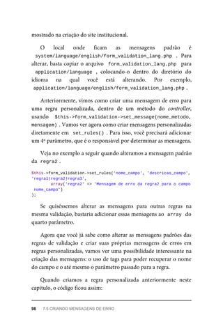 mostrado	na	criação	do	site	institucional.
O	 local	 onde	 ficam	 as	 mensagens	 padrão	 é
system/language/english/form_validation_lang.php	 .	 Para
alterar,	basta	copiar	o	arquivo		form_validation_lang.php		para
application/language	 ,	 colocando-o	 dentro	 do	 diretório	 do
idioma	 na	 qual	 você	 está	 alterando.	 Por	 exemplo,
application/language/english/form_validation_lang.php	
.
Anteriormente,	vimos	como	criar	uma	mensagem	de	erro	para
uma	 regra	 personalizada,	 dentro	 de	 um	 método	 do	 controller,
usando	 	$this->form_validation->set_message(nome_metodo,
mensagem)	
.	Vamos	ver	agora	como	criar	mensagens	personalizadas
diretamente	em		set_rules()	.	Para	isso,	você	precisará	adicionar
um	4º	parâmetro,	que	é	o	responsável	por	determinar	as	mensagens.
Veja	no	exemplo	a	seguir	quando	alteramos	a	mensagem	padrão
da		
regra2	
.
$this->form_validation->set_rules('nome_campo',	'descricao_campo',	
'regra1|regra2|regra3',
	array('regra2'	=>	'Mensagem	de	erro	da	regra2	para	o	campo
	nome_campo')
);
Se	 quiséssemos	 alterar	 as	 mensagens	 para	 outras	 regras	 na
mesma	validação,	bastaria	adicionar	essas	mensagens	ao		
array	
	do
quarto	parâmetro.
Agora	que	você	já	sabe	como	alterar	as	mensagens	padrões	das
regras	 de	 validação	 e	 criar	 suas	 próprias	 mensagens	 de	 erros	 em
regras	personalizadas,	vamos	ver	uma	possibilidade	interessante	na
criação	das	mensagens:	o	uso	de	tags	para	poder	recuperar	o	nome
do	campo	e	o	até	mesmo	o	parâmetro	passado	para	a	regra.
Quando	 criamos	 a	 regra	 personalizada	 anteriormente	 neste
capítulo,	o	código	ficou	assim:
98	 7.5	CRIANDO	MENSAGENS	DE	ERRO
 