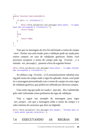 ...
public	function	hash_check($str)
{
	if	($str	==	'CF334ABC55vc')		
{
	$this->form_validation->set_message('hash_check',	'O	campo		
hash	não	corresponde	a	"CF334ABC55vc"');
	return	FALSE;
	}
	else
	{
	return	TRUE;
	}
}
...
Veja	que	na	mensagem	de	erro	foi	informado	o	nome	do	campo
hash	
.	Porém,	isso	está	errado,	pois	a	validação	pode	ser	usada	para
outros	 campos,	 no	 caso	 de	 validações	 genéricas.	 Então,	 você
precisará	 recuperar	 o	 nome	 do	 campo	 pela	 tag	 	{field}	,	 e	 o
método		
set_message()	
	passaria	a	ficar	da	seguinte	forma:
$this->form_validation->set_message('hash_check',	'O	campo	{field}
	não	corresponde	a	"CF334ABC55vc"');
Ao	utilizar	a	tag		
{field}	
,	o	CI	automaticamente	substitui	essa
tag	pelo	nome	do	campo	onde	a	regra	foi	aplicada.	Assim,	você	pode
ter	a	mensagem	personalizada	com	o	nome	do	campo	em	uma	regra
de	validação	genérica,	que	poderá	ser	utilizada	por	diversos	campos.
Uma	outra	tag	que	pode	ser	usada	é		
{param}	
.	Ela	é	substituída
pelo	valor	informado	como	parâmetro	da	regra	de	validação.
Veja	 a	 seguir	 um	 exemplo	 de	 mensagem	 para	 regra
min_length	,	 em	 que	 a	 mensagem	 exibe	 o	 nome	 do	 campo	 e	 o
valor	mínimo	de	caracteres	que	deve	ser	digitado.
$this->form_validation->set_message('min_length',	'{field}	deve	te
r	pelo	menos	{param}	caracteres.');
7.6	 EXECUTANDO	 AS	 REGRAS	 DE
7.6	EXECUTANDO	AS	REGRAS	DE	VALIDAÇÃO	 99
 