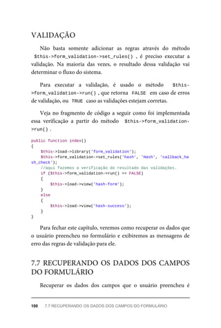 Não	 basta	 somente	 adicionar	 as	 regras	 através	 do	 método
$this->form_validation->set_rules()	,	 é	 preciso	 executar	 a
validação.	 Na	 maioria	 das	 vezes,	 o	 resultado	 dessa	 validação	 vai
determinar	o	fluxo	do	sistema.
Para	 executar	 a	 validação,	 é	 usado	 o	 método	 	 $this-
>form_validation->run()	
,	que	retorna		FALSE		em	caso	de	erros
de	validação,	ou		
TRUE	
	caso	as	validações	estejam	corretas.
Veja	no	fragmento	de	código	a	seguir	como	foi	implementada
essa	 verificação	 a	 partir	 do	 método	 	$this->form_validation-
>run()	
.
public	function	index()
{
	$this->load->library('form_validation');
			$this->form_validation->set_rules('hash',	'Hash',	'callback_ha
sh_check');
	//aqui	fazemos	a	verificação	do	resultado	das	validações.
	if	($this->form_validation->run()	==	FALSE)
	{
	$this->load->view('hash-form');
	}
	else
	{
	$this->load->view('hash-success');
	}
}
Para	fechar	este	capítulo,	veremos	como	recuperar	os	dados	que
o usuário	preencheu	no	formulário	e	exibiremos	as	mensagens	de
erro	das	regras	de	validação	para	ele.
Recuperar	 os	 dados	 dos	 campos	 que	 o	 usuário	 preencheu	 é
VALIDAÇÃO
7.7	RECUPERANDO	OS	DADOS	DOS	CAMPOS
DO	FORMULÁRIO
100	 7.7	RECUPERANDO	OS	DADOS	DOS	CAMPOS	DO	FORMULÁRIO
 