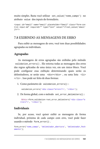muito	simples.	Basta	você	utilizar		set_value('nome_campo')		no
atributo		
value	
	dos	inputs	do	formulário.
<input	id="email"	name="email"	placeholder="Email"	class="form-con
trol	input-md"	required=""	type="text"	value="<?=set_value('email'
)?>">
Para	exibir	as	mensagens	de	erro,	você	tem	duas	possibilidades:
agrupadas	ou	individuais.
As	 mensagens	 de	 erros	 agrupadas	 são	 exibidas	 pelo	 método
validation_errors()	.	Ele	retorna	todas	as	mensagens	dos	erros
das	regras	aplicadas	de	uma	única	vez,	em	um	único	bloco.	Você
pode	 configurar	 essa	 exibição	 determinando	 quais	 serão	 os
delimitadores,	 se	 serão	 uma	 	<div></div>	,	 ou	 uma	 lista	 	<li>
</li>	
.	Isso	pode	ser	feito	de	duas	formas:
1. Como	parâmetro	de		
validation_errors()	
:
validation_errors('<div	class="errors">',	'</div>');
2. De	forma	global,	com	o	método		
set_error_delimiters()	
:
$this->form_validation->set_error_delimiters('<div	class="e
rrors">',	'</div>');
Se,	 por	 acaso,	 você	 quiser	 exibir	 as	 mensagens	 de	 forma
individual,	 próxima	 de	 cada	 campo	 com	 erro,	 você	 pode	 fazer
usando	o	método		
form_error()	
.
form_error('nome_campo',	'delimitador_abertura',	'delimitador_fech
amento');
7.8	EXIBINDO	AS	MENSAGENS	DE	ERRO
Agrupadas
Individuais
7.8	EXIBINDO	AS	MENSAGENS	DE	ERRO	 101
 