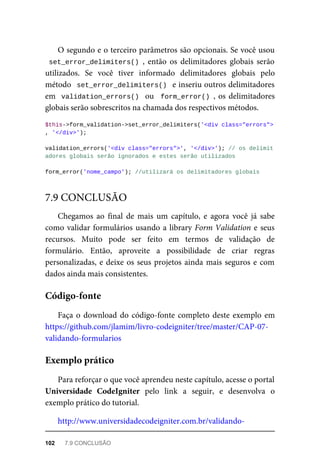O	segundo	e	o	terceiro	parâmetros	são	opcionais.	Se	você	usou
set_error_delimiters()	,	 então	 os	 delimitadores	 globais	 serão
utilizados.	 Se	 você	 tiver	 informado	 delimitadores	 globais	 pelo
método		set_error_delimiters()		e	inseriu	outros	delimitadores
em		validation_errors()		ou		form_error()	,	os	delimitadores
globais	serão	sobrescritos	na	chamada	dos	respectivos	métodos.
$this->form_validation->set_error_delimiters('<div	class="errors">'
,	'</div>');
validation_errors('<div	class="errors">',	'</div>');	//	os	delimit
adores	globais	serão	ignorados	e	estes	serão	utilizados
form_error('nome_campo');	//utilizará	os	delimitadores	globais
Chegamos	 ao	 final	 de	 mais	 um	 capítulo,	 e	 agora	 você	 já	 sabe
como	validar	formulários	usando	a	library	Form	Validation	e	seus
recursos.	 Muito	 pode	 ser	 feito	 em	 termos	 de	 validação	 de
formulário.	 Então,	 aproveite	 a	 possibilidade	 de	 criar	 regras
personalizadas,	e	deixe	os	seus	projetos	ainda	mais	seguros	e	com
dados	ainda	mais	consistentes.
Faça	o	download	do	código-fonte	completo	deste	exemplo	em
https://github.com/jlamim/livro-codeigniter/tree/master/CAP-07-
validando-formularios
Para	reforçar	o	que	você	aprendeu	neste	capítulo,	acesse	o	portal
Universidade	 CodeIgniter	 pelo	 link	 a	 seguir,	 e	 desenvolva	 o
exemplo	prático	do	tutorial.
http://www.universidadecodeigniter.com.br/validando-
7.9	CONCLUSÃO
Código-fonte
Exemplo	prático
102	 7.9	CONCLUSÃO
 