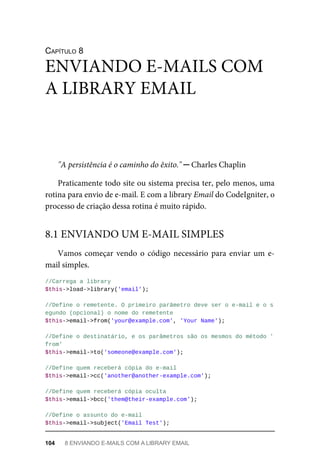 CAPÍTULO	8
"A	persistência	é	o	caminho	do	êxito."	─	Charles	Chaplin
Praticamente	todo	site	ou	sistema	precisa	ter,	pelo	menos,	uma
rotina	para	envio	de	e-mail.	E	com	a	library	Email	do	CodeIgniter,	o
processo	de	criação	dessa	rotina	é	muito	rápido.
Vamos	começar	vendo	o	código	necessário	para	enviar	um	e-
mail	simples.
//Carrega	a	library
$this->load->library('email');
//Define	o	remetente.	O	primeiro	parâmetro	deve	ser	o	e-mail	e	o	s
egundo	(opcional)	o	nome	do	remetente
$this->email->from('your@example.com',	'Your	Name');
//Define	o	destinatário,	e	os	parâmetros	são	os	mesmos	do	método	'
from'
$this->email->to('someone@example.com');
//Define	quem	receberá	cópia	do	e-mail
$this->email->cc('another@another-example.com');
//Define	quem	receberá	cópia	oculta
$this->email->bcc('them@their-example.com');
//Define	o	assunto	do	e-mail
$this->email->subject('Email	Test');
ENVIANDO	E-MAILS	COM
A	LIBRARY	EMAIL
8.1	ENVIANDO	UM	E-MAIL	SIMPLES
104	 8	ENVIANDO	E-MAILS	COM	A	LIBRARY	EMAIL
 