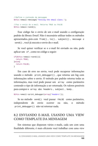 //Define	o	conteúdo	da	mensagem
$this->email->message('Testing	the	email	class.');
//Faz	o	envio	do	e-mail.	Retorna	TRUE	ou	FALSE
$this->email->send();
Esse	 código	 faz	 o	 envio	 de	 um	 e-mail	 usando	 a	 configuração
padrão	da	library	Email.	Não	é	necessário	utilizar	todos	os	métodos
apresentados,	pois	com		
from()	
,		
to()	
,		subject()	,		message		e
send()	
,	você	já	executa	o	envio	do	e-mail.
Se	 você	 quiser	 verificar	 se	 o	 e-mail	 foi	 enviado	 ou	 não,	 pode
aplicar	um		
if	
,	como	no	código	a	seguir:
if($this->email->send()){
		return	TRUE;
}else{
	return	FALSE;
}
Em	 caso	 de	 erro	 no	 envio,	 você	 pode	 recuperar	 informações
usando	o	método		print_debugger()	,	 que	 retorna	 um	 log	 com
informações	sobre	o	envio.	O	método	por	padrão	retorna	todas	as
informações,	mas	você	pode	passar	um		array		 como	 parâmetro
contendo	o	tipo	de	informação	a	ser	retornada.	Os	valores	possíveis
para	compor	o		
array	
	são:		
headers	
,		subject	
,		body	
.
$this->email->print_debugger(array('headers'));
Se	no	método		send()		você	passar		FALSE		como	parâmetro,
independente	 do	 envio	 ocorrer	 ou	 não,	 o	 método
print_debugger()	
	não	vai	retornar	nada.
Em	 sistemas	 que	 disparam	 vários	 e-mails,	 cada	 um	 com	 uma
finalidade	diferente,	é	mais	eficiente	você	trabalhar	com	uma	view
8.2	 ENVIANDO	 E-MAIL	 USANDO	 UMA	 VIEW
COMO	TEMPLATE	DA	MENSAGEM
8.2	ENVIANDO	E-MAIL	USANDO	UMA	VIEW	COMO	TEMPLATE	DA	MENSAGEM
105
 