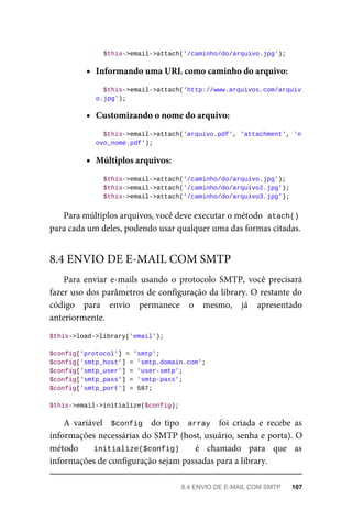 $this->email->attach('/caminho/do/arquivo.jpg');
Informando	uma	URL	como	caminho	do	arquivo:
	$this->email->attach('http://www.arquivos.com/arquiv
o.jpg');
Customizando	o	nome	do	arquivo:
		$this->email->attach('arquivo.pdf',	'attachment',	'n
ovo_nome.pdf');
Múltiplos	arquivos:
	$this->email->attach('/caminho/do/arquivo.jpg');
	$this->email->attach('/caminho/do/arquivo2.jpg');
	$this->email->attach('/caminho/do/arquivo3.jpg');
Para	múltiplos	arquivos,	você	deve	executar	o	método		
atach()
para	cada	um	deles,	podendo	usar	qualquer	uma	das	formas	citadas.
Para	 enviar	 e-mails	 usando	 o	 protocolo	 SMTP,	 você	 precisará
fazer	uso	dos	parâmetros	de	configuração	da	library.	O	restante	do
código	 para	 envio	 permanece	 o	 mesmo,	 já	 apresentado
anteriormente.
$this->load->library('email');
$config['protocol']	=	'smtp';
$config['smtp_host']	=	'smtp.domain.com';
$config['smtp_user']	=	'user-smtp';
$config['smtp_pass']	=	'smtp-pass';
$config['smtp_port']	=	587;
$this->email->initialize($config);
A	 variável	 	$config		 do	 tipo	 	array		 foi	 criada	 e	 recebe	 as
informações	necessárias	do	SMTP	(host,	usuário,	senha	e	porta).	O
método	 	 initialize($config)	 	 é	 chamado	 para	 que	 as
informações	de	configuração	sejam	passadas	para	a	library.
8.4	ENVIO	DE	E-MAIL	COM	SMTP
8.4	ENVIO	DE	E-MAIL	COM	SMTP	 107
 