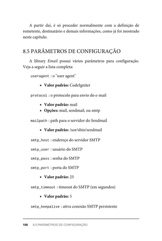 A	 partir	 daí,	 é	 só	 proceder	 normalmente	 com	 a	 definição	 de
remetente,	destinatário	e	demais	informações,	como	já	foi	mostrado
neste	capítulo.
A	 library	 Email	 possui	 vários	 parâmetros	 para	 configuração.
Veja	a	seguir	a	lista	completa:
useragent	
:	o	"user	agent"
Valor	padrão:	CodeIgniter
protocol	
:	o	protocolo	para	envio	do	e-mail
Valor	padrão:	mail
Opções:	mail,	sendmail,	ou	smtp
mailpath	
:	path	para	o	servidor	do	Sendmail
Valor	padrão:	/usr/sbin/sendmail
smtp_host	
:	endereço	do	servidor	SMTP
smtp_user	
:	usuário	do	SMTP
smtp_pass	
:	senha	do	SMTP
smtp_port	
:	porta	do	SMTP
Valor	padrão:	25
smtp_timeout	
:	timeout	do	SMTP	(em	segundos)
Valor	padrão:	5
smtp_keepalive	
:	ativa	conexão	SMTP	persistente
8.5	PARÂMETROS	DE	CONFIGURAÇÃO
108	 8.5	PARÂMETROS	DE	CONFIGURAÇÃO
 