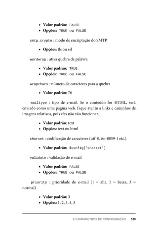 Valor	padrão:		
FALSE
Opções:		
TRUE	
	ou		
FALSE
smtp_crypto	
:	modo	de	encriptação	do	SMTP
Opções:	tls	ou	ssl
wordwrap	
:	ativa	quebra	de	palavra
Valor	padrão:		
TRUE
Opções:		
TRUE	
	ou		
FALSE
wrapchars	
:	número	de	caracteres	para	a	quebra
Valor	padrão:	76
mailtype	:	 tipo	 de	 e-mail.	 Se	 o	 conteúdo	 for	 HTML,	 será
enviado	como	uma	página	web.	Fique	atento	a	links	e	caminhos	de
imagens	relativos,	pois	eles	não	vão	funcionar.
Valor	padrão:	text
Opções:	text	ou	html
charset	
:	codificação	de	caracteres	(utf-8,	iso-8859-1	etc.)
Valor	padrão:		
$config['charset']
validate	
:	validação	do	e-mail
Valor	padrão:		
FALSE
Opções:		
TRUE	
	ou		
FALSE
priority	:	 prioridade	 do	 e-mail	 (1	 =	 alta,	 5	 =	 baixa,	 3	 =
normal)
Valor	padrão:	3
Opções:	1,	2,	3,	4,	5
8.5	PARÂMETROS	DE	CONFIGURAÇÃO	 109
 