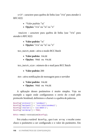 crlf	
:	caractere	para	quebra	de	linha	(use	"rn"	para	atender	à
RFC	822)
*Valor	padrão:	"n"
Opções:	"rn"	ou	"n"	ou	"r"
newline	:	 caractere	 para	 quebra	 de	 linha	 (use	 "rn"	 para
atender	à	RFC	822)
Valor	padrão:	"n"
Opções:	"rn"	ou	"n"	ou	"r"
bcc_batch_mode	
:	ativa	o	modo	BCC	Batch
Valor	padrão:		
FALSE
Opções:		
TRUE	
	ou		
FALSE
bcc_batch_size	
:	número	de	e-mail	para	BCC	Batch
Valor	padrão:	200
dsn	
:	ativa	notificações	de	mensagem	para	o	servidor
Valor	padrão:		
FALSE
Opções:		
TRUE	
	ou		
FALSE
A	 aplicação	 desses	 parâmetros	 é	 muito	 simples.	 Veja	 no
exemplo	 a	 seguir	 onde	 configuramos	 o	 envio	 do	 e-mail	 pelo
protocolo	Sendmail,	definimos	o	charset	e	a	quebra	de	palavras.
$config['protocol']	=	'sendmail';
$config['mailpath']	=	'/usr/sbin/sendmail';
$config['charset']	=	'iso-8859-1';
$config['wordwrap']	=	TRUE;
$this->email->initialize($config);
Foi	criada	a	variável		
$config	
,	que	é	um		
array	
	e	recebe	como
chave	o	parâmetro	a	ser	configurado	e	o	valor	do	parâmetro.	Em
110	 8.5	PARÂMETROS	DE	CONFIGURAÇÃO
 