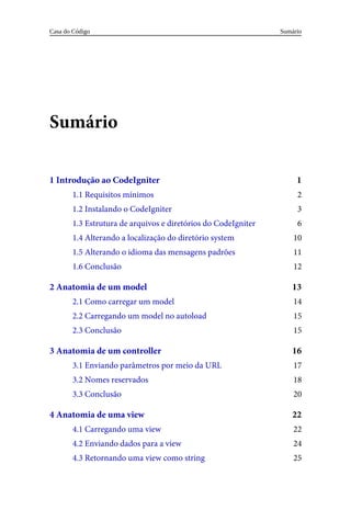 1
2
3
6
10
11
12
13
14
15
15
16
17
18
20
22
22
24
25
Sumário
1	Introdução	ao	CodeIgniter
1.1	Requisitos	mínimos
1.2	Instalando	o	CodeIgniter
1.3	Estrutura	de	arquivos	e	diretórios	do	CodeIgniter
1.4	Alterando	a	localização	do	diretório	system
1.5	Alterando	o	idioma	das	mensagens	padrões
1.6	Conclusão
2	Anatomia	de	um	model
2.1	Como	carregar	um	model
2.2	Carregando	um	model	no	autoload
2.3	Conclusão
3	Anatomia	de	um	controller
3.1	Enviando	parâmetros	por	meio	da	URL
3.2	Nomes	reservados
3.3	Conclusão
4	Anatomia	de	uma	view
4.1	Carregando	uma	view
4.2	Enviando	dados	para	a	view
4.3	Retornando	uma	view	como	string
Sumário
Casa	do	Código
 