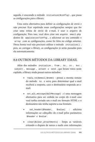 seguida,	é	executado	o	método		initialize($config)	,	que	passa
as	configurações	para	a	library.
Uma	outra	alternativa	para	definir	as	configurações	de	envio	e
não	 precisar	 ficar	 repetindo	 essas	 configurações	 sempre	 que	 for
criar	 uma	 rotina	 de	 envio	 de	 e-mail,	 é	 usar	 o	 arquivo	 de
configuração.	 Para	 isso,	 você	 deve	 criar	 um	 arquivo	 	email.php
dentro	de		application/config	,	 e	 adicionar	 ao	 seu	 conteúdo	 o
array		com	as	configurações,	como	foi	feito	no	código	anterior.
Dessa	forma	você	não	precisará	utilizar	o	método		initialize()	,
pois,	ao	carregar	a	library,	as	configurações	já	serão	passadas	para
ela	automaticamente.
Além	dos	métodos		initialize	,		from	,		to	,	 	cc	,	 	bcc	,
subject	,		message	,		attach		e		send	,	que	foram	vistos	neste
capítulo,	a	library	ainda	possui	outros	métodos:
reply_to($email,$nome)	:	 possui	 a	 mesma	 sintaxe
do	 método	 	to		 e	 serve	 para	 determinar	 qual	 e-mail
receberá	a	resposta,	caso	o	destinatário	responda	ao	e-
mail.
set_alt_message($altMessage)	:	é	uma	mensagem
alternativa	 para	 ser	 exibida	 no	 corpo	 do	 e-mail	 caso
você	tenha	enviado	um	e-mail	em	formato	HTML	e	o
destinatário	não	tenha	suporte	a	esse	formato.
set_header($header,	 $value)	 :	 adiciona
informações	ao	cabeçalho	do	e-mail	pelos	parâmetros
$header	
	e		
$value	
.
clear($clear_attachments)	 :	 limpa	 as	 variáveis
evitando	o	disparo	de	novos	e-mails	com	informações
8.6	OUTROS	MÉTODOS	DA	LIBRARY	EMAIL
8.6	OUTROS	MÉTODOS	DA	LIBRARY	EMAIL	 111
 