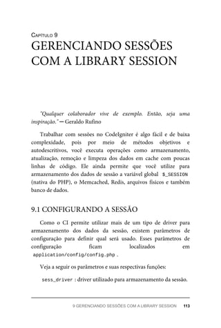 CAPÍTULO	9
"Qualquer	 colaborador	 vive	 de	 exemplo.	 Então,	 seja	 uma
inspiração."	─	Geraldo	Rufino
Trabalhar	 com	 sessões	 no	 CodeIgniter	 é	 algo	 fácil	 e	 de	 baixa
complexidade,	 pois	 por	 meio	 de	 métodos	 objetivos	 e
autodescritivos,	 você	 executa	 operações	 como	 armazenamento,
atualização,	 remoção	 e	 limpeza	 dos	 dados	 em	 cache	 com	 poucas
linhas	 de	 código.	 Ele	 ainda	 permite	 que	 você	 utilize	 para
armazenamento	dos	dados	de	sessão	a	variável	global		$_SESSION
(nativa	do	PHP),	o	Memcached,	Redis,	arquivos	físicos	e	também
banco	de	dados.
Como	 o	 CI	 permite	 utilizar	 mais	 de	 um	 tipo	 de	 driver	 para
armazenamento	 dos	 dados	 da	 sessão,	 existem	 parâmetros	 de
configuração	 para	 definir	 qual	 será	 usado.	 Esses	 parâmetros	 de
configuração	 ficam	 localizados	 em
application/config/config.php	
.
Veja	a	seguir	os	parâmetros	e	suas	respectivas	funções:
sess_driver	
:	driver	utilizado	para	armazenamento	da	sessão.
GERENCIANDO	SESSÕES
COM	A	LIBRARY	SESSION
9.1	CONFIGURANDO	A	SESSÃO
9	GERENCIANDO	SESSÕES	COM	A	LIBRARY	SESSION	 113
 