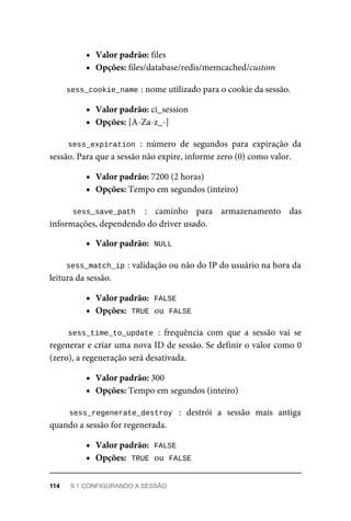 Valor	padrão:	files
Opções:	files/database/redis/memcached/custom
sess_cookie_name	
:	nome	utilizado	para	o	cookie	da	sessão.
Valor	padrão:	ci_session
Opções:	[A-Za-z_-]
sess_expiration	:	 número	 de	 segundos	 para	 expiração	 da
sessão.	Para	que	a	sessão	não	expire,	informe	zero	(0)	como	valor.
Valor	padrão:	7200	(2	horas)
Opções:	Tempo	em	segundos	(inteiro)
sess_save_path	 :	 caminho	 para	 armazenamento	 das
informações,	dependendo	do	driver	usado.
Valor	padrão:		
NULL
sess_match_ip	
:	validação	ou	não	do	IP	do	usuário	na	hora	da
leitura	da	sessão.
Valor	padrão:		
FALSE
Opções:		
TRUE	
	ou		
FALSE
sess_time_to_update	:	 frequência	 com	 que	 a	 sessão	 vai	 se
regenerar	e	criar	uma	nova	ID	de	sessão.	Se	definir	o	valor	como	0
(zero),	a	regeneração	será	desativada.
Valor	padrão:	300
Opções:	Tempo	em	segundos	(inteiro)
sess_regenerate_destroy	 :	 destrói	 a	 sessão	 mais	 antiga
quando	a	sessão	for	regenerada.
Valor	padrão:		
FALSE
Opções:		
TRUE	
	ou		
FALSE
114	 9.1	CONFIGURANDO	A	SESSÃO
 