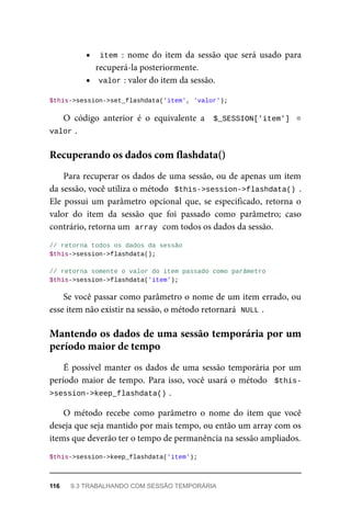 item	:	 nome	 do	 item	 da	 sessão	 que	 será	 usado	 para
recuperá-la	posteriormente.
valor	
:	valor	do	item	da	sessão.
$this->session->set_flashdata('item',	'valor');
O	 código	 anterior	 é	 o	 equivalente	 a	 	$_SESSION['item']	 =
valor	
.
Para	recuperar	os	dados	de	uma	sessão,	ou	de	apenas	um	item
da	sessão,	você	utiliza	o	método		$this->session->flashdata()	.
Ele	 possui	 um	 parâmetro	 opcional	 que,	 se	 especificado,	 retorna	 o
valor	 do	 item	 da	 sessão	 que	 foi	 passado	 como	 parâmetro;	 caso
contrário,	retorna	um		
array	
	com	todos	os	dados	da	sessão.
//	retorna	todos	os	dados	da	sessão
$this->session->flashdata();
//	retorna	somente	o	valor	do	item	passado	como	parâmetro
$this->session->flashdata('item');
Se	você	passar	como	parâmetro	o	nome	de	um	item	errado,	ou
esse	item	não	existir	na	sessão,	o	método	retornará		
NULL	
.
É	possível	manter	os	dados	de	uma	sessão	temporária	por	um
período	maior	de	tempo.	Para	isso,	você	usará	o	método		$this-
>session->keep_flashdata()	
.
O	 método	 recebe	 como	 parâmetro	 o	 nome	 do	 item	 que	 você
deseja	que	seja	mantido	por	mais	tempo,	ou	então	um	array	com	os
items	que	deverão	ter	o	tempo	de	permanência	na	sessão	ampliados.
$this->session->keep_flashdata('item');
Recuperando	os	dados	com	flashdata()
Mantendo	os	dados	de	uma	sessão	temporária	por	um
período	maior	de	tempo
116	 9.3	TRABALHANDO	COM	SESSÃO	TEMPORÁRIA
 