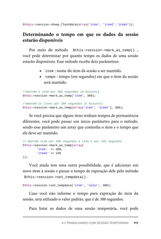 $thuis->session->keep_flashdata(array('item',	'item2','item3'));
Por	 meio	 do	 método	 	 $this->session->mark_as_temp()	 ,
você	pode	 determinar	por	 quanto	tempo	os	 dados	de	 uma	sessão
estarão	disponíveis.	Esse	método	recebe	dois	parâmetros:
item	
:	nome	do	item	da	sessão	a	ser	mantido.
tempo	
:	tempo	(em	segundos)	em	que	o	item	da	sessão
será	mantido.
//mantém	o	item	por	300	segundos	(5	minutos)
$this->session->mark_as_temp('item',	300);
//mantém	os	itens	por	300	segundos	(5	minutos)
$this->session->mark_as_temp(array('item',	'item2'),	300);
Se	você	precisa	que	alguns	itens	tenham	tempos	de	permanência
diferentes,	 você	 pode	 passar	 um	 único	 parâmetro	 para	 o	 método,
sendo	esse	parâmetro	um	array	que	contenha	o	item	e	o	tempo	que
ele	deve	ser	mantido.
//	mantem	item	por	300	segundos	e	item	2	por	240	segundos
$this->session->mark_as_temp(array(
	'item'		=>	300,
	'item2'	=>	240
));
Você	 ainda	 tem	 uma	 outra	 possibilidade,	 que	 é	 adicionar	 um
novo	item	à	sessão	e	passar	o	tempo	de	expiração	dele	pelo	método
$this->session->set_tempdata()	
.
$this->session->set_tempdata('item',	'valor',	300);
Caso	 você	 não	 informe	 o	 tempo	 para	 expiração	 do	 item	 da
sessão,	será	utilizado	o	valor	padrão,	que	é	de	300	segundos.
Para	 listar	 os	 dados	 de	 uma	 sessão	 temporária,	 você	 pode
Determinando	 o	 tempo	 em	 que	 os	 dados	 da	 sessão
estarão	disponíveis
9.3	TRABALHANDO	COM	SESSÃO	TEMPORÁRIA	 117
 