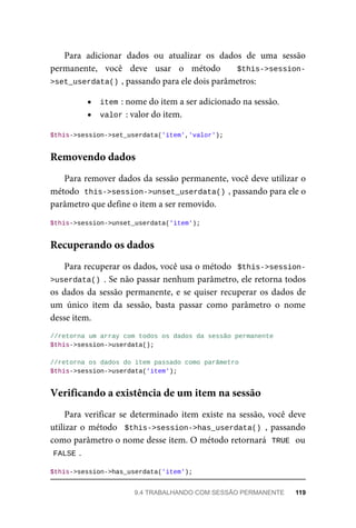 Para	 adicionar	 dados	 ou	 atualizar	 os	 dados	 de	 uma	 sessão
permanente,	 você	 deve	 usar	 o	 método	 	 $this->session-
>set_userdata()	
,	passando	para	ele	dois	parâmetros:
item	
:	nome	do	item	a	ser	adicionado	na	sessão.
valor	
:	valor	do	item.
$this->session->set_userdata('item','valor');
Para	remover	dados	da	sessão	permanente,	você	deve	utilizar	o
método		
this->session->unset_userdata()	
,	passando	para	ele	o
parâmetro	que	define	o	item	a	ser	removido.
$this->session->unset_userdata('item');
Para	recuperar	os	dados,	você	usa	o	método		$this->session-
>userdata()	.	Se	não	passar	nenhum	parâmetro,	ele	retorna	todos
os	dados	da	sessão	permanente,	e	se	quiser	recuperar	os	dados	de
um	 único	 item	 da	 sessão,	 basta	 passar	 como	 parâmetro	 o	 nome
desse	item.
//retorna	um	array	com	todos	os	dados	da	sessão	permanente
$this->session->userdata();
//retorna	os	dados	do	item	passado	como	parâmetro
$this->session->userdata('item');
Para	verificar	se	determinado	item	existe	na	sessão,	você	deve
utilizar	o	método		$this->session->has_userdata()	,	passando
como	parâmetro	o	nome	desse	item.	O	método	retornará		
TRUE	
	ou
FALSE	
.
$this->session->has_userdata('item');
Removendo	dados
Recuperando	os	dados
Verificando	a	existência	de	um	item	na	sessão
9.4	TRABALHANDO	COM	SESSÃO	PERMANENTE	 119
 