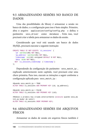 Uma	 das	 possibilidades	 da	 library	 é	 armazenar	 a	 sessão	 no
banco	de	dados,	e	a	configuração	para	isso	é	bem	simples.	Primeiro,
abra	 o	 arquivo	 	 application/config/config.php	 	 e	 defina	 o
parâmetro	 	 sess_driver	 	 como	 	 database	 .	 Feito	 isso,	 você
precisará	criar	a	tabela	para	armazenar	os	dados	da	sessão.
Considerando	 que	 você	 está	 usando	 um	 banco	 de	 dados
MySQL,	precisará	executar	a	seguinte	instrução:
CREATE	TABLE	IF	NOT	EXISTS	`ci_sessions`	(
	`id`	varchar(40)	NOT	NULL,
	`ip_address`	varchar(45)	NOT	NULL,
	`timestamp`	int(10)	unsigned	DEFAULT	0	NOT	NULL,
	`data`	blob	NOT	NULL,
	KEY	`ci_sessions_timestamp`	(`timestamp`)
);
Dependendo	da	configuração	do	parâmetro		sess_match_ip	,
explicado	 anteriormente	 neste	 capítulo,	 você	 precisará	 criar	 uma
chave	primária.	Para	isso,	execute	as	intruções	a	seguir	conforme	a
configuração	aplicada	para		
sess_match_ip	
:
#Quando	sess_match_ip	=	TRUE
ALTER	TABLE	ci_sessions	ADD	PRIMARY	KEY	(id,	ip_address);
#Quando	sess_match_ip	=	FALSE
ALTER	TABLE	ci_sessions	ADD	PRIMARY	KEY	(id);
#Remove	a	primary	key	criada	anteriormente	(execute	quando	sess_ma
tch_ip	mudar	de	valor)
ALTER	TABLE	ci_sessions	DROP	PRIMARY	KEY;
Armazenar	 os	 dados	 de	 sessão	 em	 arquivos	 físicos	 também	 é
9.5	 ARMAZENANDO	 SESSÕES	 NO	 BANCO	 DE
DADOS
9.6	 ARMAZENANDO	 SESSÕES	 EM	 ARQUIVOS
FÍSICOS
120	 9.5	ARMAZENANDO	SESSÕES	NO	BANCO	DE	DADOS
 