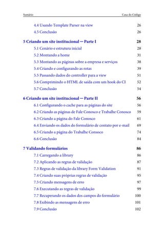 26
26
28
28
31
38
39
51
52
54
56
56
59
61
69
74
84
86
86
87
91
95
97
99
100
101
102
4.4	Usando	Template	Parser	na	view
4.5	Conclusão
5	Criando	um	site	institucional	─	Parte	I
5.1	Cenário	e	estrutura	inicial
5.2	Montando	a	home
5.3	Montando	as	páginas	sobre	a	empresa	e	serviços
5.4	Criando	e	configurando	as	rotas
5.5	Passando	dados	do	controller	para	a	view
5.6	Comprimindo	o	HTML	de	saída	com	um	hook	do	CI
5.7	Conclusão
6	Criando	um	site	institucional	─	Parte	II
6.1	Configurando	o	cache	para	as	páginas	do	site
6.2	Criando	as	páginas	de	Fale	Conosco	e	Trabalhe	Conosco
6.3	Criando	a	página	do	Fale	Conosco
6.4	Enviando	os	dados	do	formulário	de	contato	por	e-mail
6.5	Criando	a	página	do	Trabalhe	Consoco
6.6	Conclusão
7	Validando	formulários
7.1	Carregando	a	library
7.2	Aplicando	as	regras	de	validação
7.3	Regras	de	validação	da	library	Form	Validation
7.4	Criando	suas	próprias	regras	de	validação
7.5	Criando	mensagens	de	erro
7.6	Executando	as	regras	de	validação
7.7	Recuperando	os	dados	dos	campos	do	formulário
7.8	Exibindo	as	mensagens	de	erro
7.9	Conclusão
Casa	do	Código
Sumário
 
