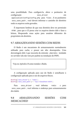 uma	 possibilidade.	 Para	 configurá-la,	 altere	 o	 parâmetro	 de
configuração	 	 sess_driver	 	 em
application/config/config.php		para		files	.	E	no	parâmetro
sess_save_path	,	 você	 deverá	 informar	 o	 caminho	 do	 diretório
onde	os	arquivos	serão	gravados.
É	importante	lembrar	de	que	esse	diretório	deve	ter	permissão
0700	,	para	que	o	CI	possa	criar	os	arquivos	dentro	dele	e	fazer	a
leitura,	 bloqueando	 essas	 ações	 para	 usuários	 diferentes	 do
proprietário	do	diretório.
O	 Redis	 é	 um	 mecanismo	 de	 armazenamento	 normalmente
utilizado	 para	 cache,	 e	 possui	 um	 alto	 desempenho.	 Uma
desvantagem	dele	é	que	necessita	da	extensão		phpredis		instalada
no	servidor	(ela	não	vem	por	padrão	na	instalação	do	PHP).
Veja	no	Apêndice	B	como	instalar	o	Redis.
A	 configuração	 aplicada	 para	 uso	 do	 Redis	 é	 semelhante	 à
configuração	aplicada	para	o	uso	de	arquivos	físicos.
$config['sess_driver']	=	'redis';
$config['sess_save_path']	=	'tcp://localhost:6379';
Para	 sess_driver	 ,	 você	 informa	 	 redis	 	 e	 para
sess_save_path	,	você	informa	o	endereço	para	armazenamento
dos	dados
9.7	ARMAZENANDO	SESSÕES	COM	REDIS
9.8	 ARMAZENANDO	 SESSÕES	 COM
MEMCACHED
9.7	ARMAZENANDO	SESSÕES	COM	REDIS	 121
 