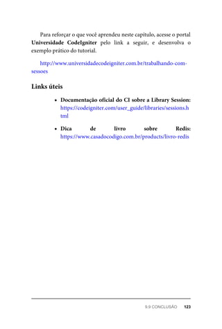 Para	reforçar	o	que	você	aprendeu	neste	capítulo,	acesse	o	portal
Universidade	 CodeIgniter	 pelo	 link	 a	 seguir,	 e	 desenvolva	 o
exemplo	prático	do	tutorial.
http://www.universidadecodeigniter.com.br/trabalhando-com-
sessoes
Documentação	oficial	do	CI	sobre	a	Library	Session:
https://codeigniter.com/user_guide/libraries/sessions.h
tml
Dica	 de	 livro	 sobre	 Redis:
https://www.casadocodigo.com.br/products/livro-redis
Links	úteis
9.9	CONCLUSÃO	 123
 