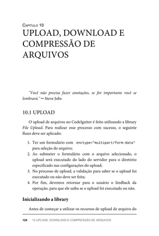 CAPÍTULO	10
"Você	 não	 precisa	 fazer	 anotações,	 se	 for	 importante	 você	 se
lembrará."	─	Steve	Jobs
O	upload	de	arquivos	no	CodeIgniter	é	feito	utilizando	a	library
File	 Upload.	 Para	 realizar	 esse	 processo	 com	 sucesso,	 o	 seguinte
fluxo	deve	ser	aplicado:
1. Ter	um	formulário	com		enctype="multipart/form-data"
para	seleção	do	arquivo;
2. Ao	 submeter	 o	 formulário	 com	 o	 arquivo	 selecionado,	 o
upload	 será	 executado	 do	 lado	 do	 servidor	 para	 o	 diretório
especificado	nas	configurações	do	upload;
3. No	processo	de	upload,	a	validação	para	saber	se	o	upload	foi
executado	ou	não	deve	ser	feita;
4. Por	 fim,	 devemos	 retornar	 para	 o	 usuário	 o	 feedback	 da
operação,	para	que	ele	saiba	se	o	upload	foi	executado	ou	não.
Antes	de	começar	a	utilizar	os	recursos	de	upload	de	arquivo	do
UPLOAD,	DOWNLOAD	E
COMPRESSÃO	DE
ARQUIVOS
10.1	UPLOAD
Inicializando	a	library
124	 10	UPLOAD,	DOWNLOAD	E	COMPRESSÃO	DE	ARQUIVOS
 