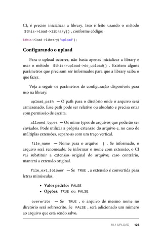 CI,	 é	 preciso	 inicializar	 a	 library.	 Isso	 é	 feito	 usando	 o	 método
$this->load->library()	
,	conforme	código:
$this->load->library('upload');
Para	o	 upload	ocorrer,	 não	 basta	apenas	 inicializar	a	 library	e
usar	 o	 método	 	$this->upload->do_upload()	.	 Existem	 alguns
parâmetros	que	precisam	ser	informados	para	que	a	library	saiba	o
que	fazer.
Veja	 a	 seguir	 os	 parâmetros	 de	 configuração	 disponíveis	 para
uso	na	library:
upload_path		─	O	path	para	o	diretório	onde	o	arquivo	será
armazenado.	Esse	path	pode	ser	relativo	ou	absoluto	e	precisa	estar
com	permissão	de	escrita.
allowed_types	
	─	Os	mime	types	de	arquivos	que	poderão	ser
enviados.	Pode	utilizar	a	própria	extensão	do	arquivo	e,	no	caso	de
múltiplas	extensões,	separe-as	com	um	traço	vertical.
file_name		 ─	 Nome	 para	 o	 arquivo	 	|	.	 Se	 informado,	 o
arquivo	será	renomeado.	Se	informar	o	nome	com	extensão,	o	CI
vai	 substituir	 a	 extensão	 original	 do	 arquivo;	 caso	 contrário,
manterá	a	extensão	original.
file_ext_tolower		─	Se		TRUE	,	a	extensão	é	convertida	para
letras	minúsculas.
Valor	padrão:		
FALSE
Opções:		
TRUE	
	ou		
FALSE
overwrite		 ─	 Se	 	TRUE	,	 o	 arquivo	 de	 mesmo	 nome	 no
diretório	será	sobrescrito.	Se		FALSE	,	será	adicionado	um	número
ao	arquivo	que	está	sendo	salvo.
Configurando	o	upload
10.1	UPLOAD	 125
 