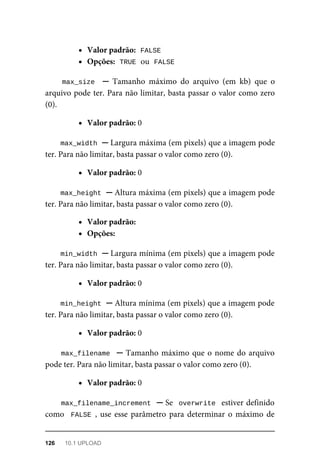 Valor	padrão:		
FALSE
Opções:		
TRUE	
	ou		
FALSE
max_size		 ─	 Tamanho	 máximo	 do	 arquivo	 (em	 kb)	 que	 o
arquivo	pode	ter.	Para	não	limitar,	basta	passar	o	valor	como	zero
(0).
Valor	padrão:	0
max_width	
	─	Largura	máxima	(em	pixels)	que	a	imagem	pode
ter.	Para	não	limitar,	basta	passar	o	valor	como	zero	(0).
Valor	padrão:	0
max_height	
	─	Altura	máxima	(em	pixels)	que	a	imagem	pode
ter.	Para	não	limitar,	basta	passar	o	valor	como	zero	(0).
Valor	padrão:
Opções:
min_width	
	─	Largura	mínima	(em	pixels)	que	a	imagem	pode
ter.	Para	não	limitar,	basta	passar	o	valor	como	zero	(0).
Valor	padrão:	0
min_height	
	─	Altura	mínima	(em	pixels)	que	a	imagem	pode
ter.	Para	não	limitar,	basta	passar	o	valor	como	zero	(0).
Valor	padrão:	0
max_filename		─	Tamanho	máximo	que	o	nome	do	arquivo
pode	ter.	Para	não	limitar,	basta	passar	o	valor	como	zero	(0).
Valor	padrão:	0
max_filename_increment		─	Se		overwrite		estiver	definido
como		FALSE	,	use	esse	parâmetro	para	determinar	o	máximo	de
126	 10.1	UPLOAD
 